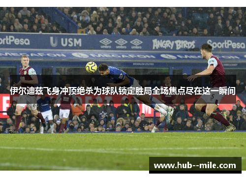 伊尔迪兹飞身冲顶绝杀为球队锁定胜局全场焦点尽在这一瞬间