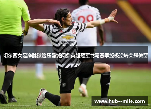 切尔西女足净胜球险压曼城问鼎英超冠军书写赛季终极逆转荣耀传奇