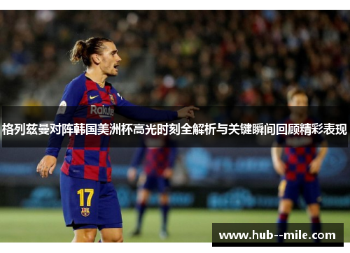 格列兹曼对阵韩国美洲杯高光时刻全解析与关键瞬间回顾精彩表现